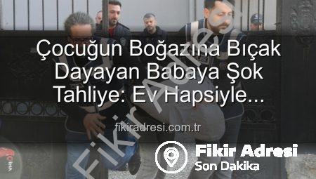 Çocuğun Boğazına Bıçak Dayayan Babaya Şok Tahliye: Ev Hapsiyle Serbest Bırakıldı