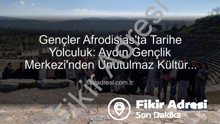 Gençler Afrodisias’ta Tarihe Yolculuk: Aydın Gençlik Merkezi’nden Unutulmaz Kültür Gezisi