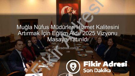 Muğla Nüfus Müdürleri Hizmet Kalitesini Artırmak İçin Eğitim Aldı: 2025 Vizyonu Masaya Yatırıldı